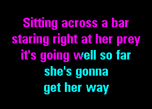 Sitting across a bar
staring right at her prey
it's going well so far
she's gonna
get her way