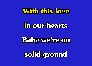 With this love

in our hearts

Baby we're on

solid ground