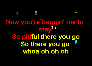 r !' -

Now you're beggid me to
stay'l L

80 pitiful there ypu go
0 there you go '
whoa oh oh. oh ..