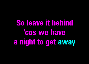 So leave it behind

'cos we have
a night to get awayr