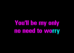 You'll be my only

no need to worry