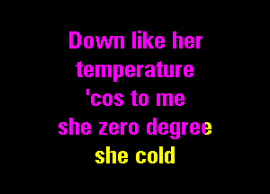 Down like her
temperature

'cos to me
she zero degree
she cold