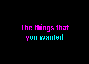 The things that

you wanted