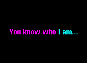 You know who I am...