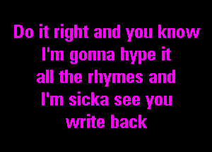 Do it right and you know
I'm gonna hype it

all the rhymes and
I'm sicka see you
write back