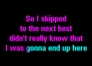 So I skipped
to the next best

didn't really know that
I was gonna end up here