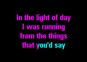 In the light of day
l was running

from the things
that you'd say