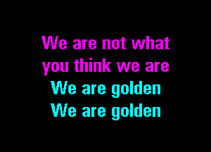 We are not what
you think we are

We are golden
We are golden