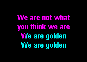 We are not what
you think we are

We are golden
We are golden