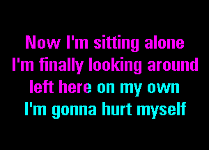 Now I'm sitting alone
I'm finally looking around
left here on my own
I'm gonna hurt myself