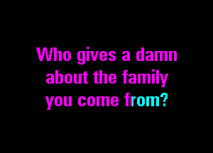 Who gives a damn

about the family
you come from?