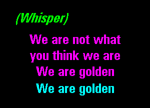 (Wlisper)
We are not what

you think we are
We are golden

We are golden