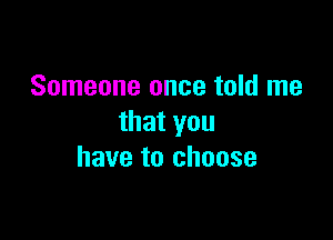 Someone once told me

that you
have to choose