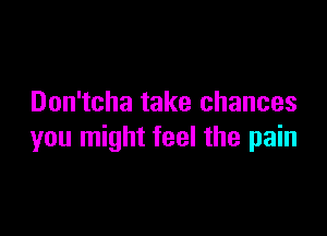 Don'tcha take chances

you might feel the pain