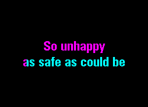 So unhappy

as safe as could be