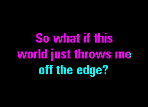 So what if this

world iust throws me
off the edge?
