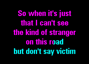 So when it's just
that I can't see

the kind of stranger
on this road
but don't say victim