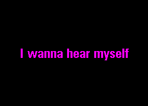 I wanna hear myself