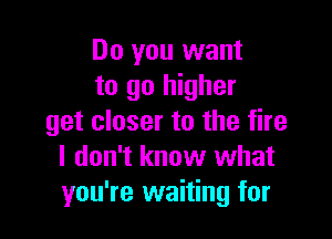 Do you want
to go higher

get closer to the fire
I don't know what
you're waiting for