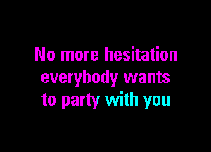No more hesitation

everybody wants
to party with you