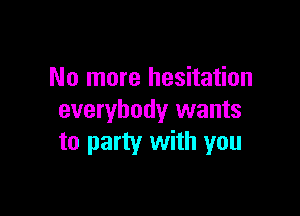 No more hesitation

everybody wants
to party with you