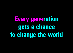 Every generation

gets a chance
to change the world