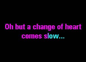 Oh but a change of heart

comes slow...