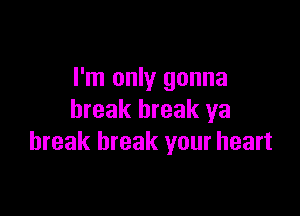 I'm only gonna

break break ya
break break your heart