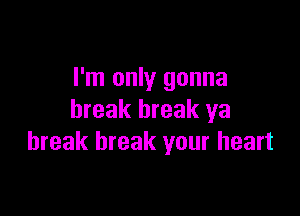 I'm only gonna

break break ya
break break your heart