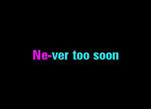 Ne-ver too soon