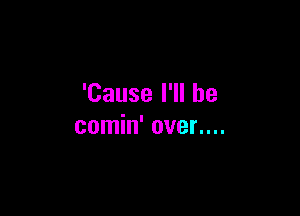 'Cause I'll be

comin' oven...