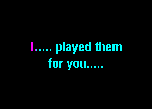 l ..... played them

for you .....