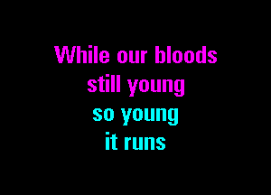 While our bloods
still young

so young
it runs