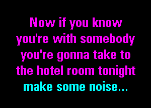 Now if you know
you're with somebody
you're gonna take to
the hotel room tonight
make some noise...