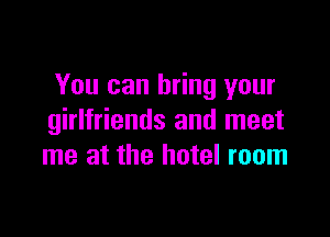 You can bring your

girlfriends and meet
me at the hotel room