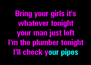 Bring your girls it's
whatever tonight
your man iust left

I'm the plumber tonight

I'll check your pipes