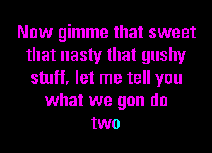 Now gimme that sweet
that nasty that gushy
stuff, let me tell you
what we gon do
two