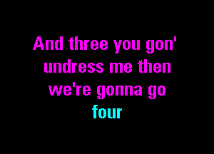 And three you gon'
undress me then

we're gonna go
four