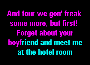 And four we gon' freak
some more, but first!
Forget about your
boyfriend and meet me
at the hotel room