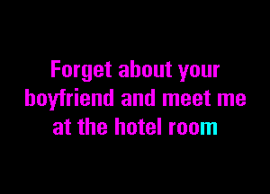 Forget about your

boyfriend and meet me
at the hotel room