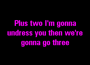 Plus two I'm gonna

undress you then we're
gonna go three