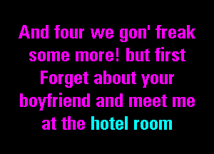 And four we gon' freak
some more! but first
Forget about your
boyfriend and meet me
at the hotel room