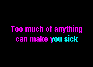 Too much of anything

can make you sick
