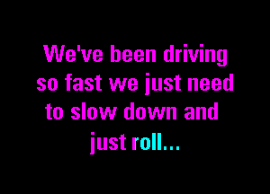 We've been driving
so fast we just need

to slow down and
just roll...