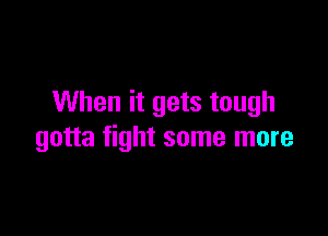 When it gets tough

gotta fight some more