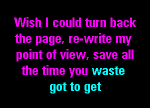 Wish I could turn back
the page, re-write my
point of view, save all
the time you waste
got to get