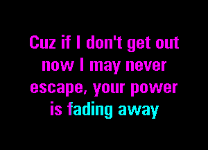 Cuz if I don't get out
now I may never

escape, your power
is fading away