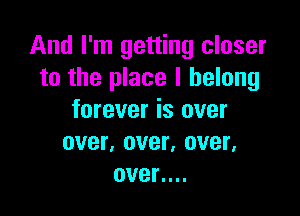 And I'm getting closer
to the place I belong

forever is over
over, over, over,
over....