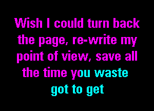 Wish I could turn back
the page, re-write my
point of view, save all
the time you waste
got to get