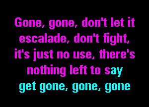 Gone, gone, don't let it
escalade, don't fight,
it's iust no use, there's
nothing left to say
getgone,gone,gone